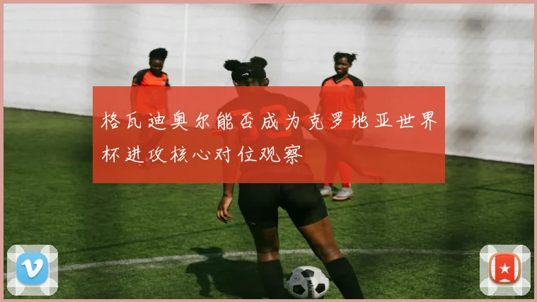 格瓦迪奥尔能否成为克罗地亚世界杯进攻核心对位观察