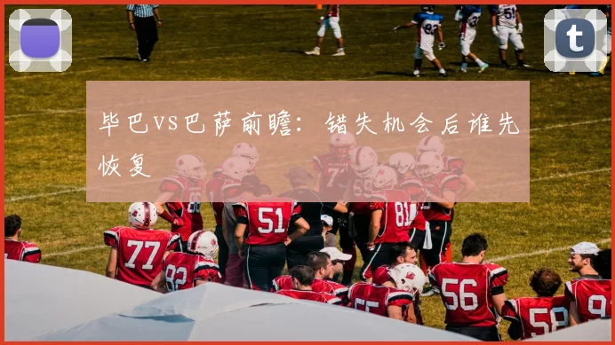 毕巴vs巴萨前瞻:错失机会后谁先恢复