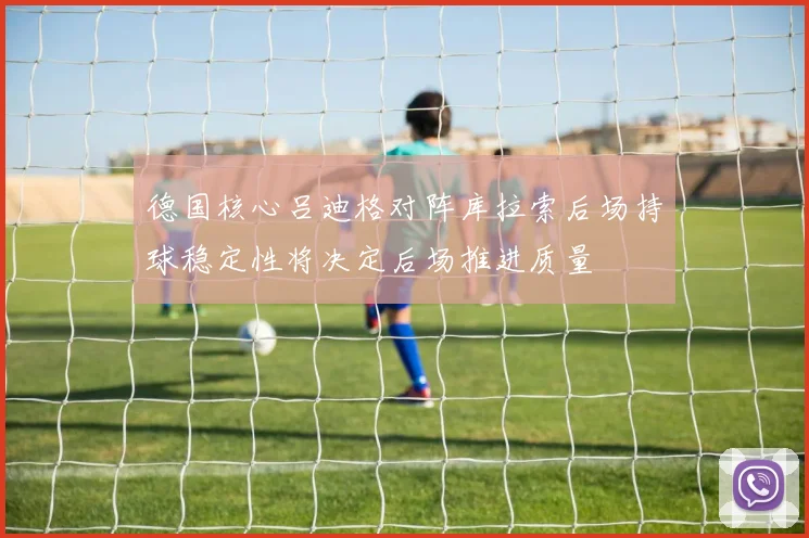 德国核心吕迪格对阵库拉索后场持球稳定性将决定后场推进质量