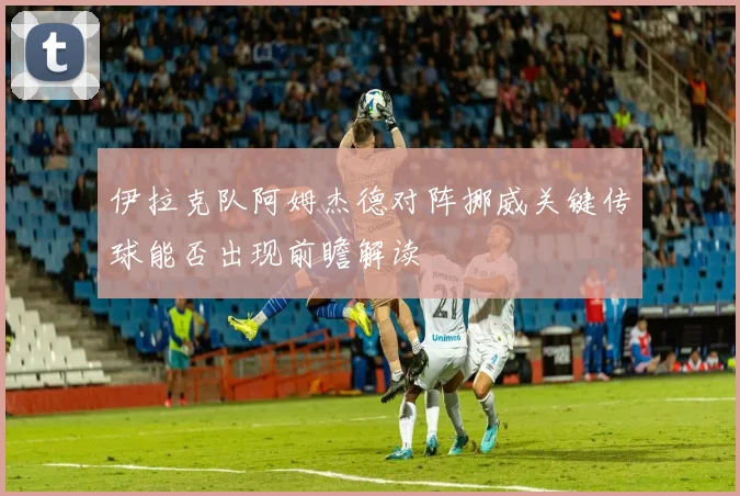 伊拉克队阿姆杰德对阵挪威关键传球能否出现前瞻解读